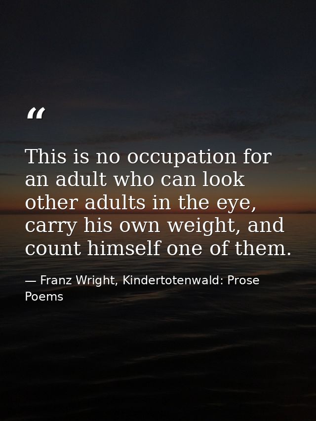 This is no occupation for an adult who can look other adults in the eye, carry his own weight, and count himself one of  — Franz Wright, Kindertotenwald: Prose Poems