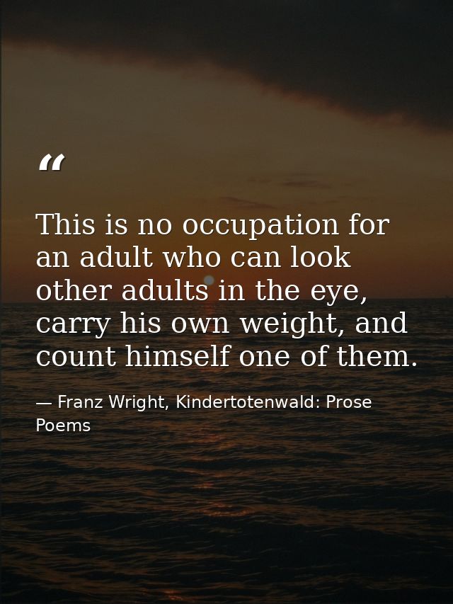 This is no occupation for an adult who can look other adults in the eye, carry his own weight, and count himself one of  — Franz Wright, Kindertotenwald: Prose Poems