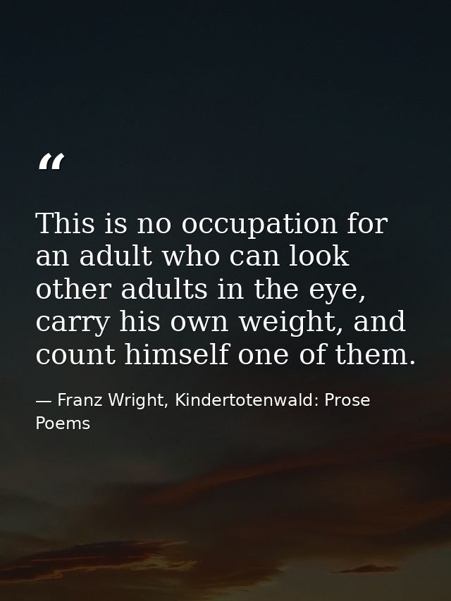 This is no occupation for an adult who can look other adults in the eye, carry his own weight, and count himself one of  — Franz Wright, Kindertotenwald: Prose Poems
