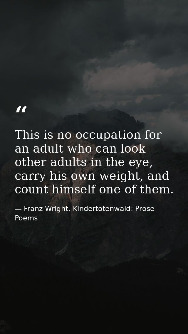 This is no occupation for an adult who can look other adults in the eye, carry his own weight, and count himself one of  — Franz Wright, Kindertotenwald: Prose Poems