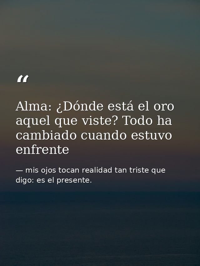 Alma: ¿Dónde está el oro aquel que viste? Todo ha cambiado cuando estuvo enfrente — mis ojos tocan realidad tan triste que digo: es el presente.
