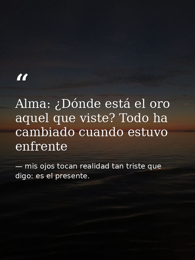 Alma: ¿Dónde está el oro aquel que viste? Todo ha cambiado cuando estuvo enfrente — mis ojos tocan realidad tan triste que digo: es el presente.