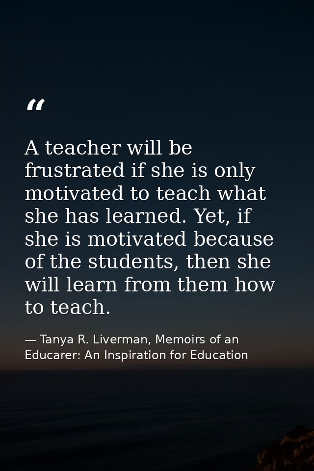 A teacher will be frustrated if she is only motivated to teach what she has learned. Yet, if she is motivated because of — Tanya R. Liverman, Memoirs of an Educarer: An Inspiration for Education