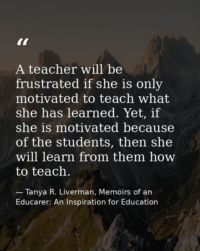 A teacher will be frustrated if she is only motivated to teach what she has learned. Yet, if she is motivated because of — Tanya R. Liverman, Memoirs of an Educarer: An Inspiration for Education