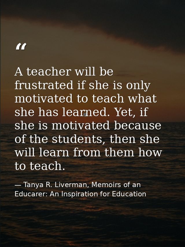 A teacher will be frustrated if she is only motivated to teach what she has learned. Yet, if she is motivated because of — Tanya R. Liverman, Memoirs of an Educarer: An Inspiration for Education