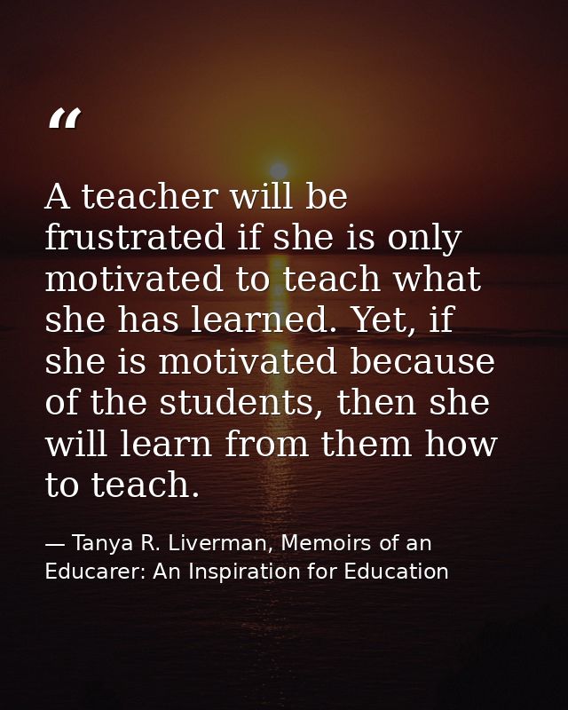 A teacher will be frustrated if she is only motivated to teach what she has learned. Yet, if she is motivated because of — Tanya R. Liverman, Memoirs of an Educarer: An Inspiration for Education