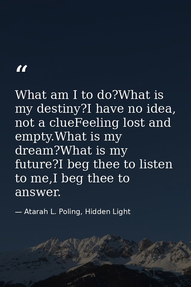What am I to do?What is my destiny?I have no idea, not a clueFeeling lost and empty.What is my dream?What is my future?I — Atarah L. Poling, Hidden Light