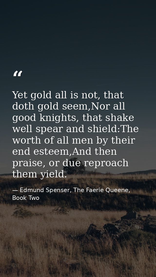 Yet gold all is not, that doth gold seem,Nor all good knights, that shake well spear and shield:The worth of all men by  — Edmund Spenser, The Faerie Queene, Book Two