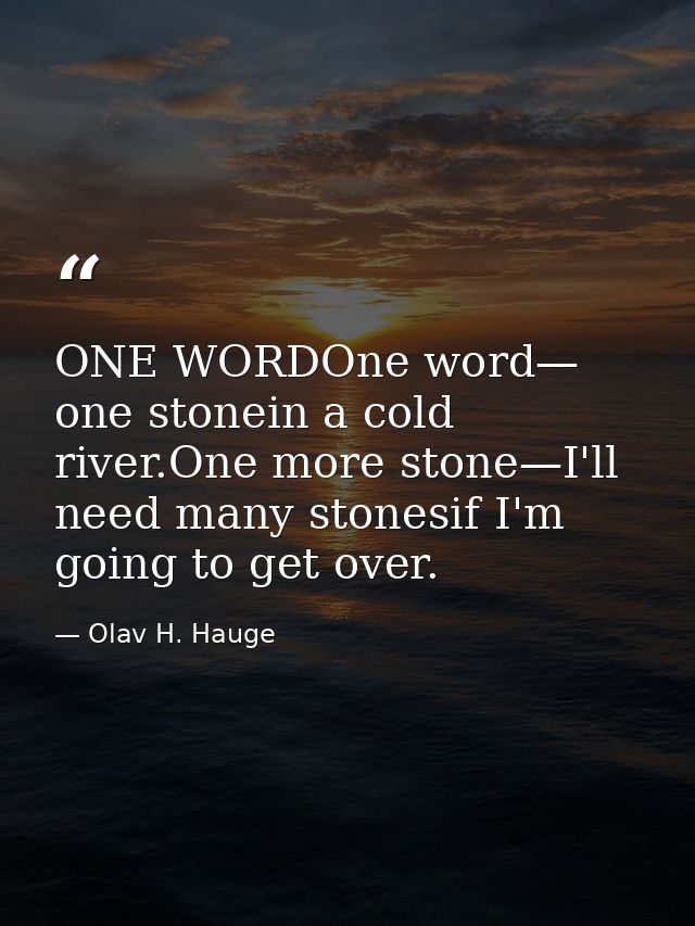 ONE WORDOne word— one stonein a cold river.One more stone—I'll need many stonesif I'm going to get over. — Olav H. Hauge