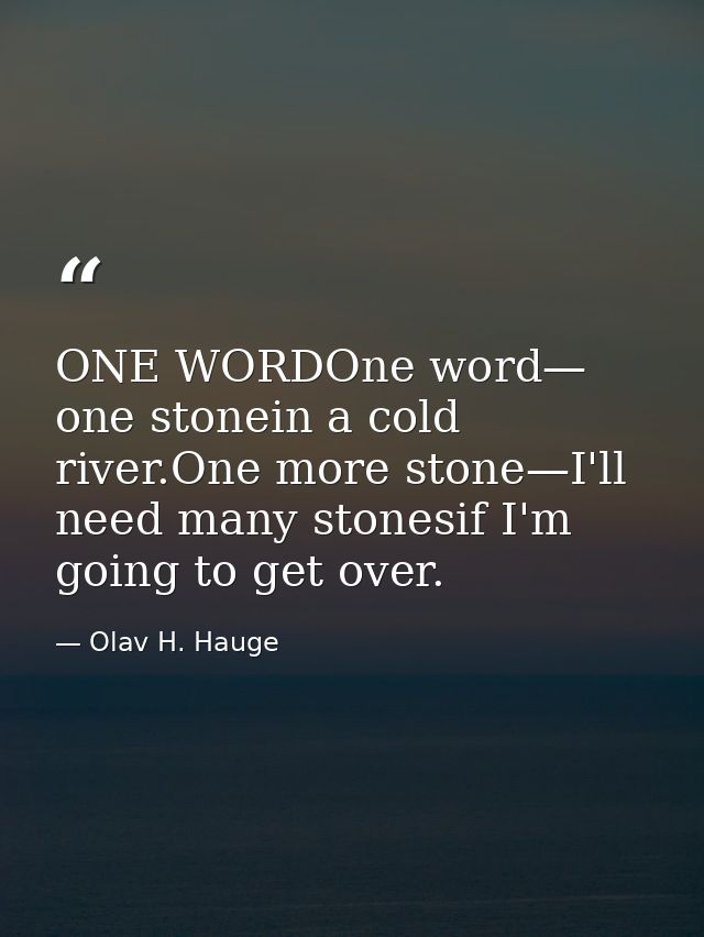 ONE WORDOne word— one stonein a cold river.One more stone—I'll need many stonesif I'm going to get over. — Olav H. Hauge