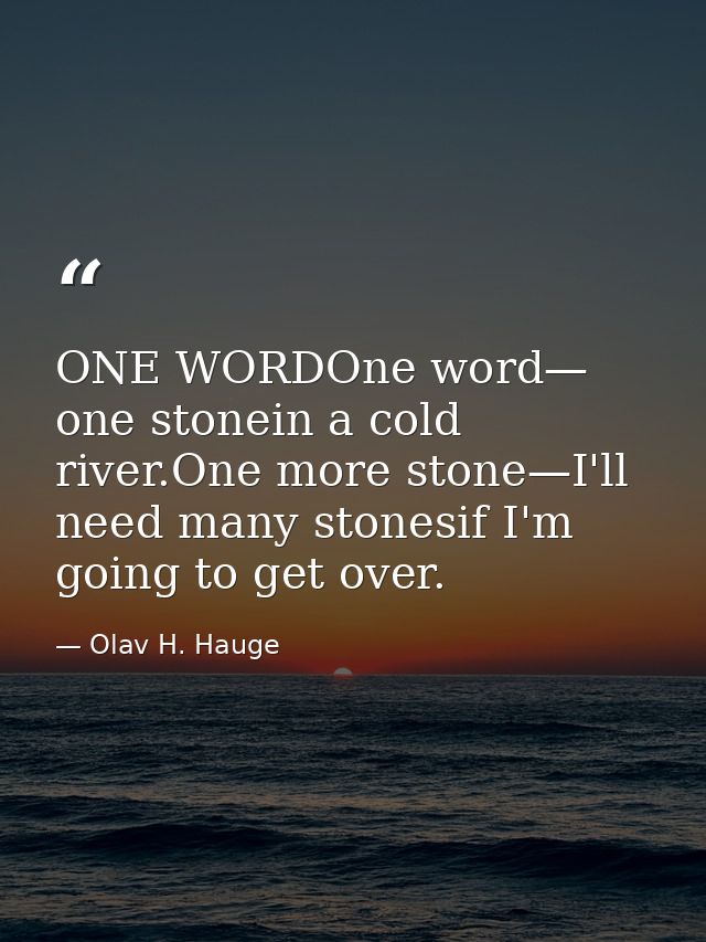 ONE WORDOne word— one stonein a cold river.One more stone—I'll need many stonesif I'm going to get over. — Olav H. Hauge