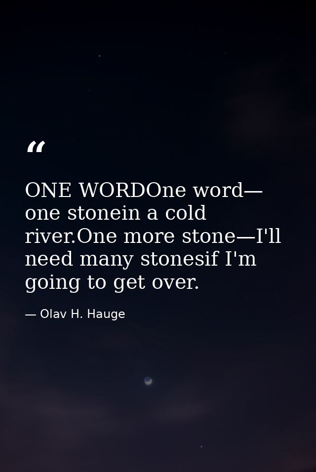 ONE WORDOne word— one stonein a cold river.One more stone—I'll need many stonesif I'm going to get over. — Olav H. Hauge