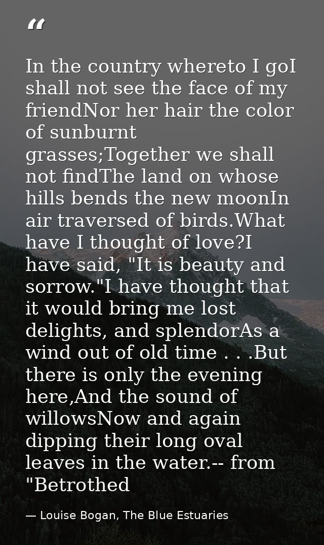 In the country whereto I goI shall not see the face of my friendNor her hair the color of sunburnt grasses;Together we s — Louise Bogan, The Blue Estuaries