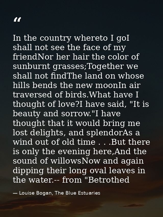 In the country whereto I goI shall not see the face of my friendNor her hair the color of sunburnt grasses;Together we s — Louise Bogan, The Blue Estuaries