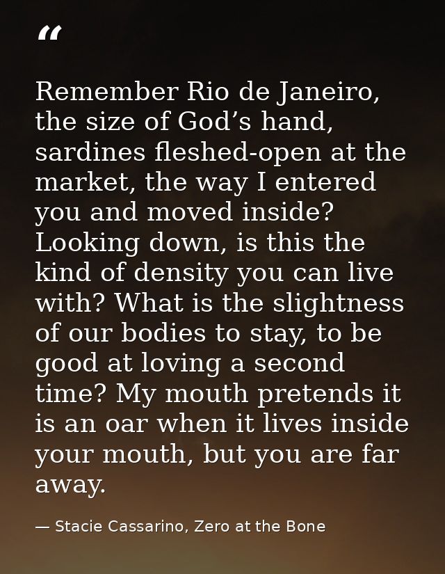 Remember Rio de Janeiro, the size of God’s hand, sardines fleshed-open at the market, the way I entered you and moved in — Stacie Cassarino, Zero at the Bone