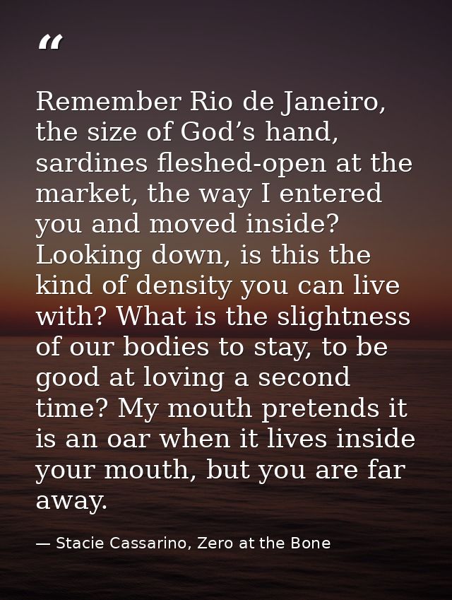 Remember Rio de Janeiro, the size of God’s hand, sardines fleshed-open at the market, the way I entered you and moved in — Stacie Cassarino, Zero at the Bone