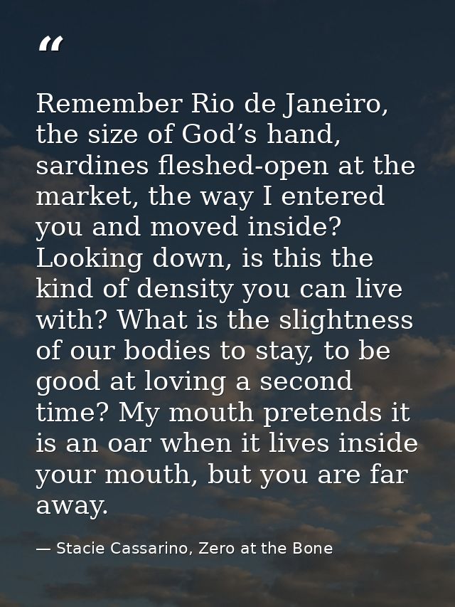 Remember Rio de Janeiro, the size of God’s hand, sardines fleshed-open at the market, the way I entered you and moved in — Stacie Cassarino, Zero at the Bone