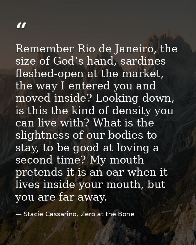 Remember Rio de Janeiro, the size of God’s hand, sardines fleshed-open at the market, the way I entered you and moved in — Stacie Cassarino, Zero at the Bone