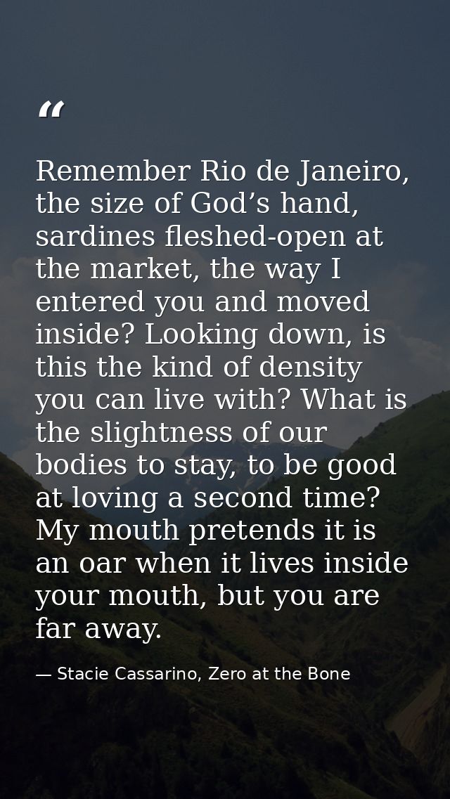 Remember Rio de Janeiro, the size of God’s hand, sardines fleshed-open at the market, the way I entered you and moved in — Stacie Cassarino, Zero at the Bone