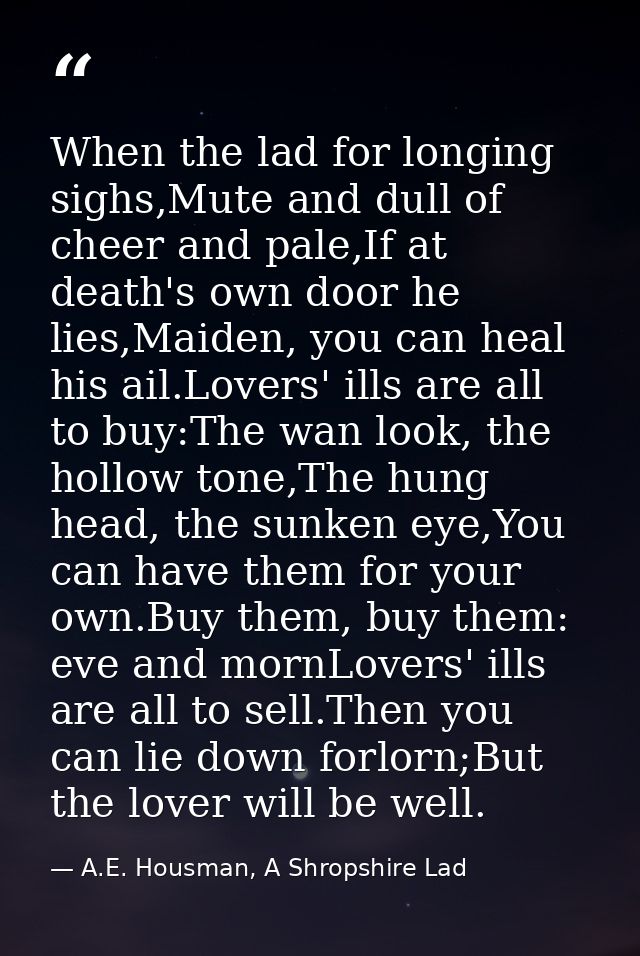 When the lad for longing sighs,Mute and dull of cheer and pale,If at death's own door he lies,Maiden, you can heal his a — A.E. Housman, A Shropshire Lad