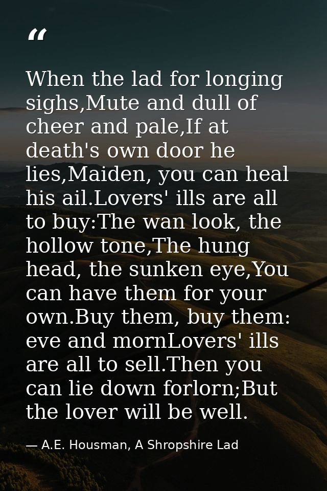 When the lad for longing sighs,Mute and dull of cheer and pale,If at death's own door he lies,Maiden, you can heal his a — A.E. Housman, A Shropshire Lad