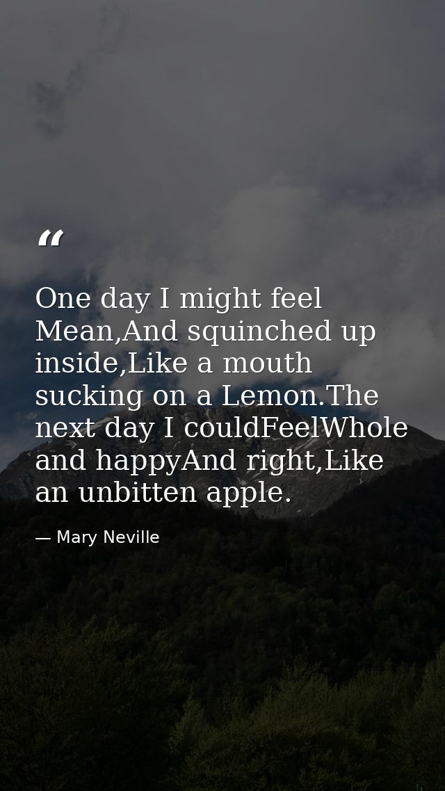 One day I might feel Mean,And squinched up inside,Like a mouth sucking on a Lemon.The next day I couldFeelWhole and happ — Mary Neville