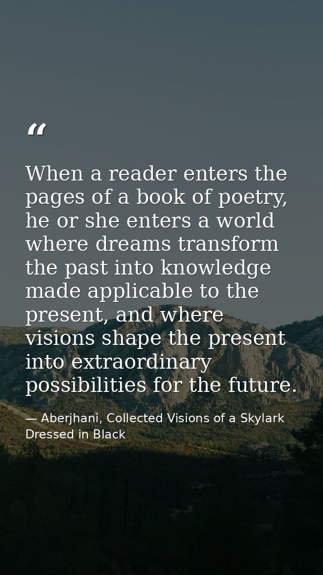 When a reader enters the pages of a book of poetry, he or she enters a world where dreams transform the past into knowle — Aberjhani, Collected Visions of a Skylark Dressed in Black
