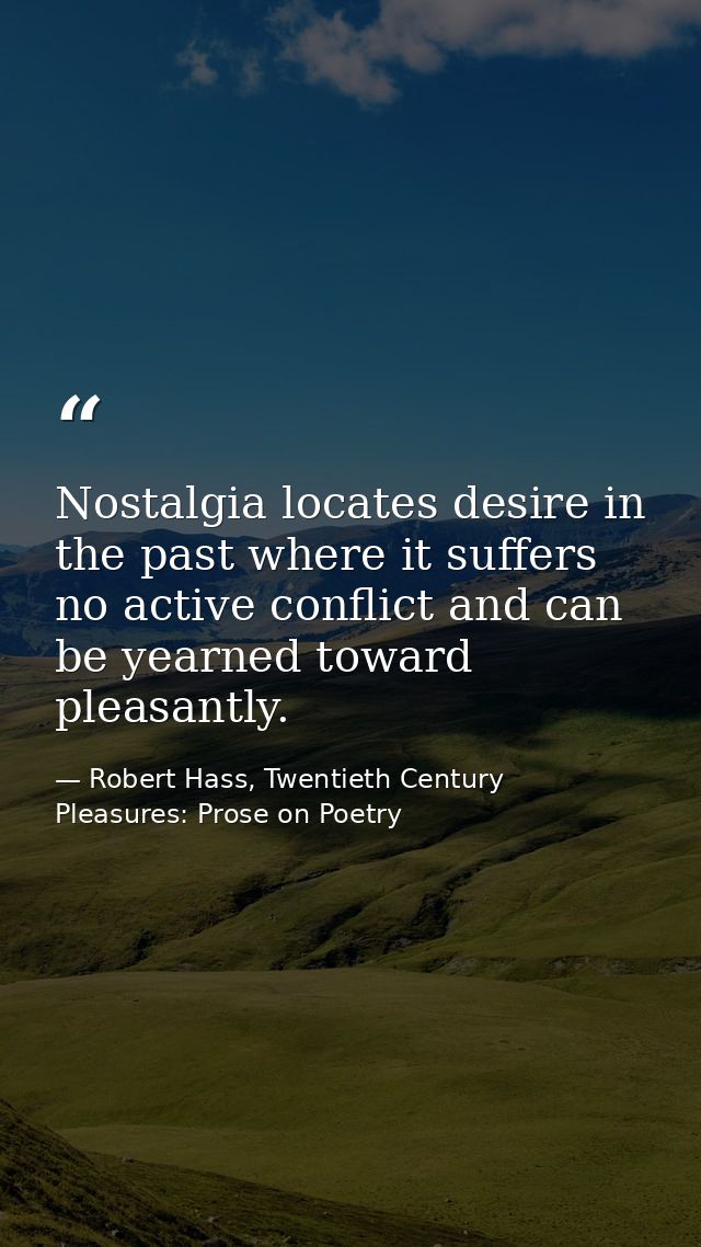 Nostalgia locates desire in the past where it suffers no active conflict and can be yearned toward pleasantly. — Robert Hass, Twentieth Century Pleasures: Prose on Poetry