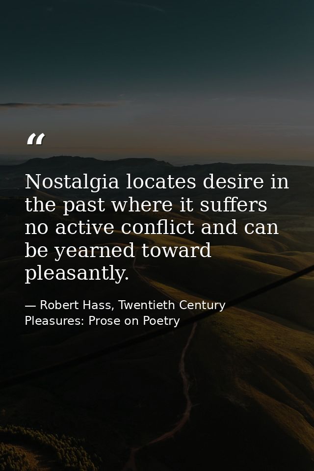 Nostalgia locates desire in the past where it suffers no active conflict and can be yearned toward pleasantly. — Robert Hass, Twentieth Century Pleasures: Prose on Poetry