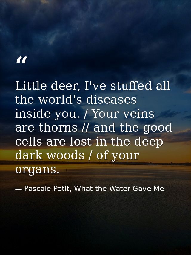 Little deer, I've stuffed all the world's diseases inside you. / Your veins are thorns // and the good cells are lost in — Pascale Petit, What the Water Gave Me