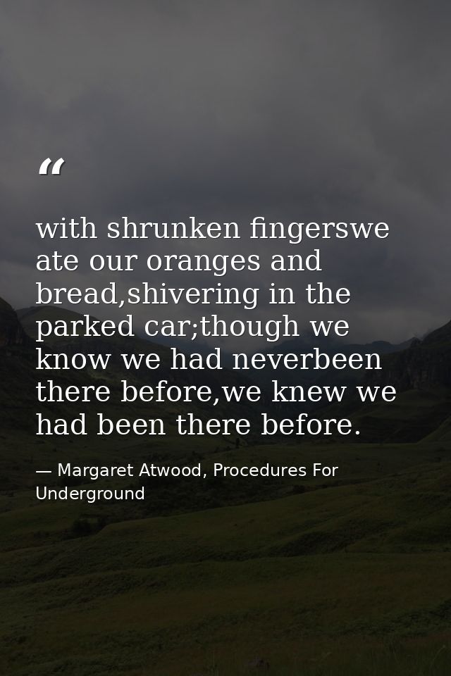 with shrunken fingerswe ate our oranges and bread,shivering in the parked car;though we know we had neverbeen there befo — Margaret Atwood, Procedures For Underground