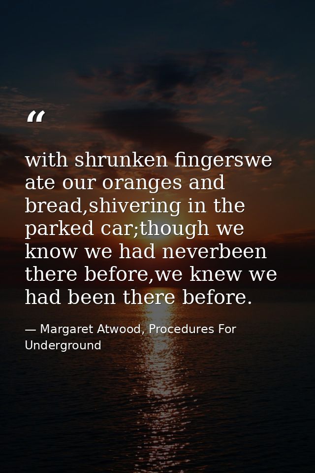 with shrunken fingerswe ate our oranges and bread,shivering in the parked car;though we know we had neverbeen there befo — Margaret Atwood, Procedures For Underground