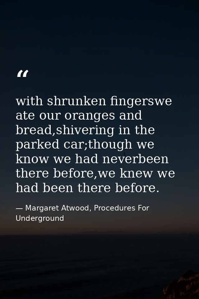 with shrunken fingerswe ate our oranges and bread,shivering in the parked car;though we know we had neverbeen there befo — Margaret Atwood, Procedures For Underground