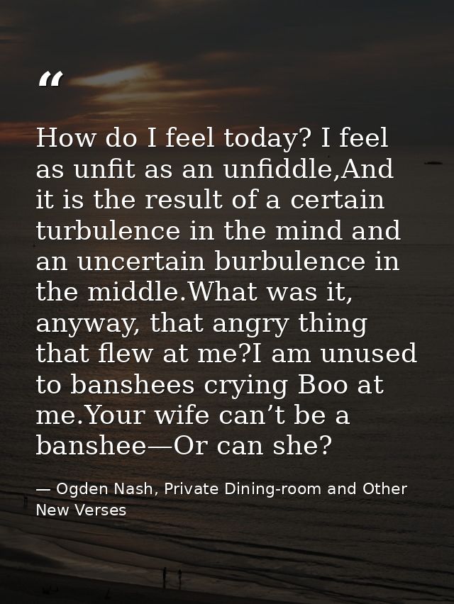 How do I feel today? I feel as unfit as an unfiddle,And it is the result of a certain turbulence in the mind and an unce — Ogden Nash, Private Dining-room and Other New Verses