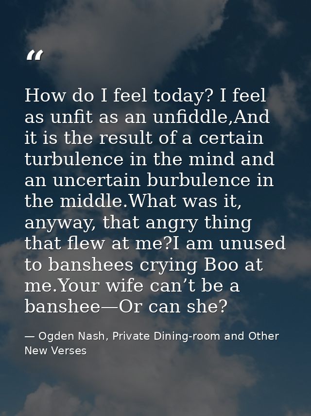 How do I feel today? I feel as unfit as an unfiddle,And it is the result of a certain turbulence in the mind and an unce — Ogden Nash, Private Dining-room and Other New Verses