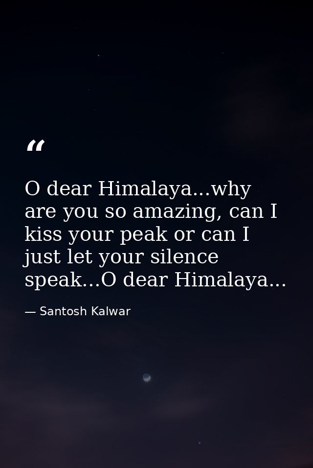 O dear Himalaya...why are you so amazing, can I kiss your peak or can I just let your silence speak...O dear Himalaya... — Santosh Kalwar