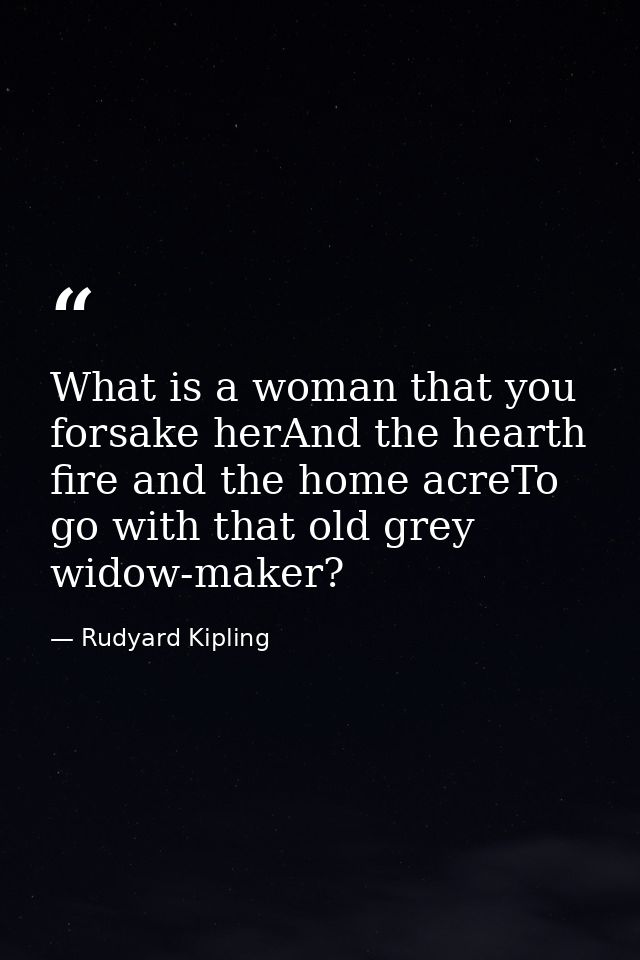 What is a woman that you forsake herAnd the hearth fire and the home acreTo go with that old grey widow-maker? — Rudyard Kipling