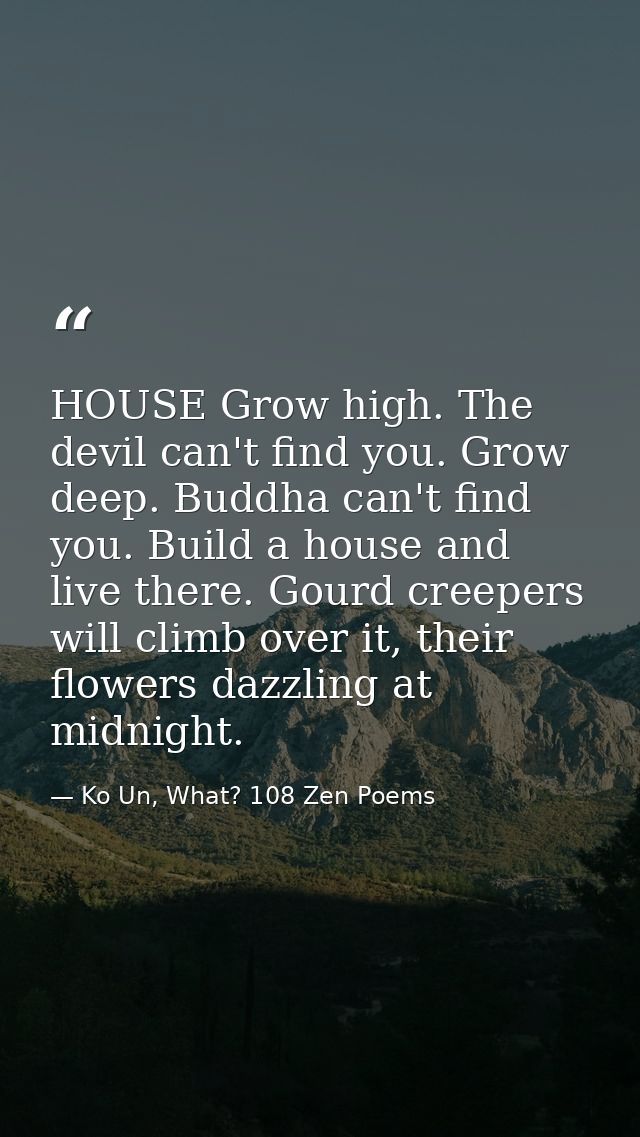 HOUSE Grow high. The devil can't find you. Grow deep. Buddha can't find you. Build a house and live there. Gourd creeper — Ko Un, What? 108 Zen Poems