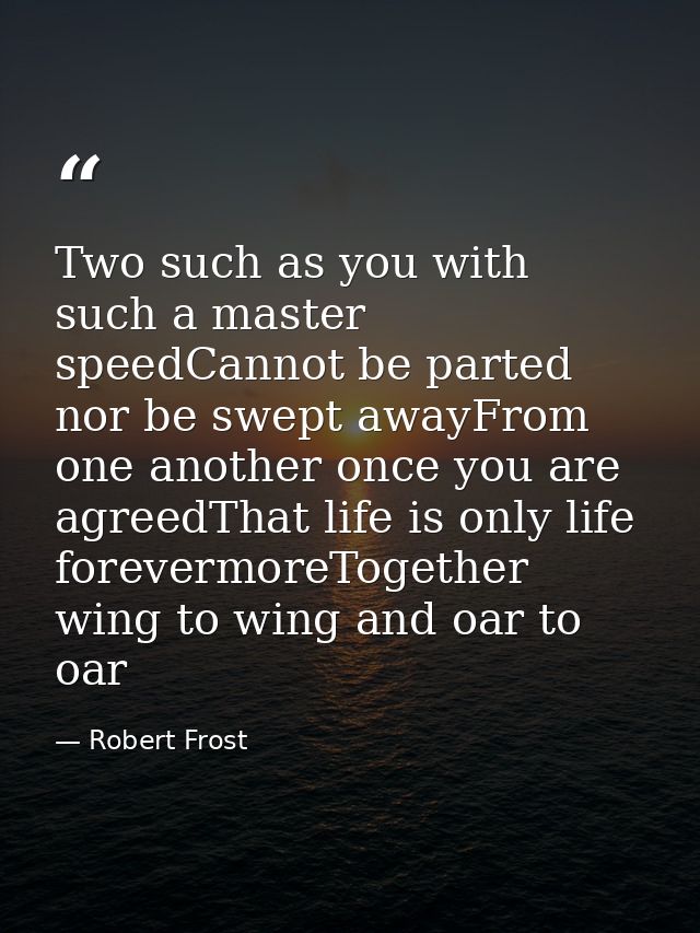 Two such as you with such a master speedCannot be parted nor be swept awayFrom one another once you are agreedThat life  — Robert Frost