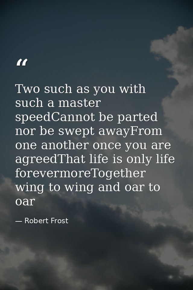 Two such as you with such a master speedCannot be parted nor be swept awayFrom one another once you are agreedThat life  — Robert Frost
