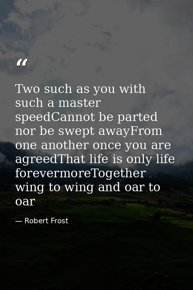 Two such as you with such a master speedCannot be parted nor be swept awayFrom one another once you are agreedThat life  — Robert Frost