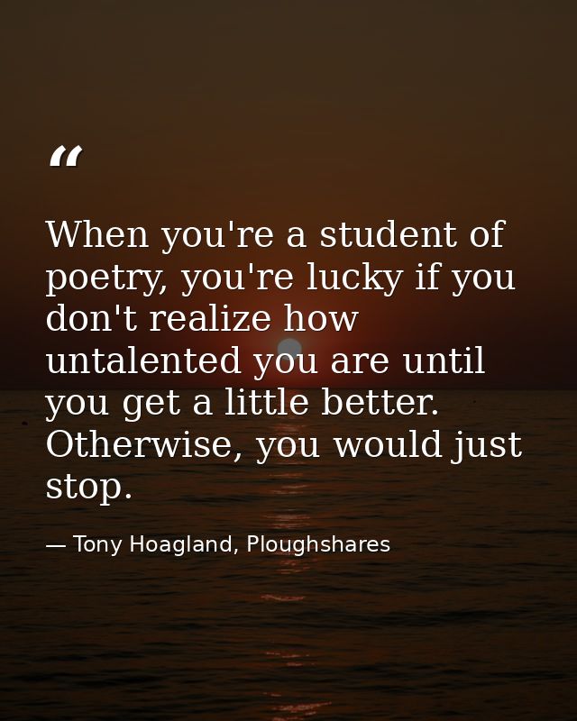 When you're a student of poetry, you're lucky if you don't realize how untalented you are until you get a little better. — Tony Hoagland, Ploughshares