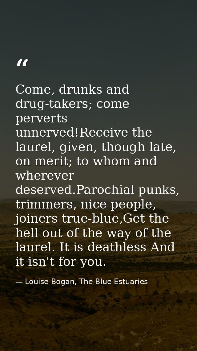 Come, drunks and drug-takers; come perverts unnerved!Receive the laurel, given, though late, on merit; to whom and where — Louise Bogan, The Blue Estuaries