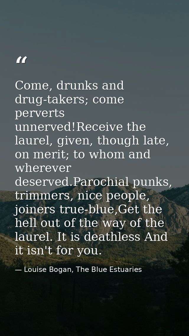 Come, drunks and drug-takers; come perverts unnerved!Receive the laurel, given, though late, on merit; to whom and where — Louise Bogan, The Blue Estuaries