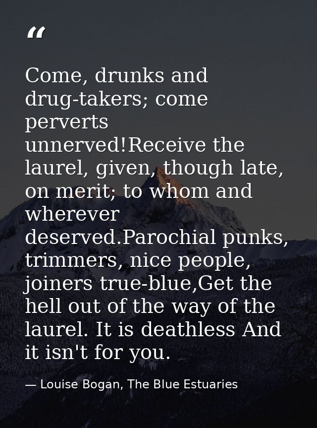 Come, drunks and drug-takers; come perverts unnerved!Receive the laurel, given, though late, on merit; to whom and where — Louise Bogan, The Blue Estuaries