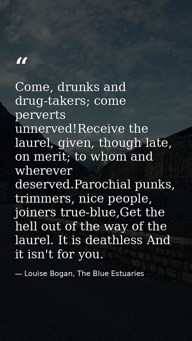 Come, drunks and drug-takers; come perverts unnerved!Receive the laurel, given, though late, on merit; to whom and where — Louise Bogan, The Blue Estuaries