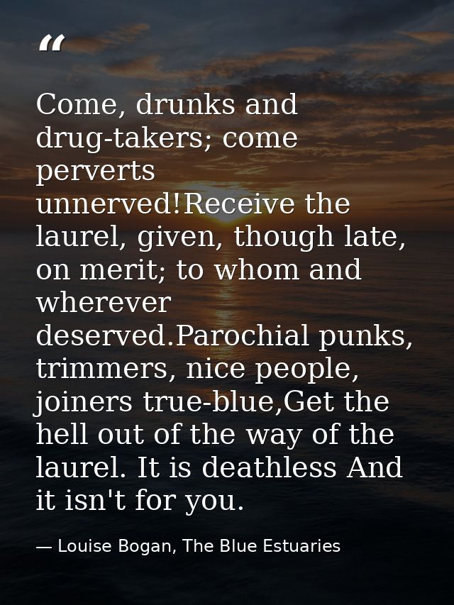 Come, drunks and drug-takers; come perverts unnerved!Receive the laurel, given, though late, on merit; to whom and where — Louise Bogan, The Blue Estuaries