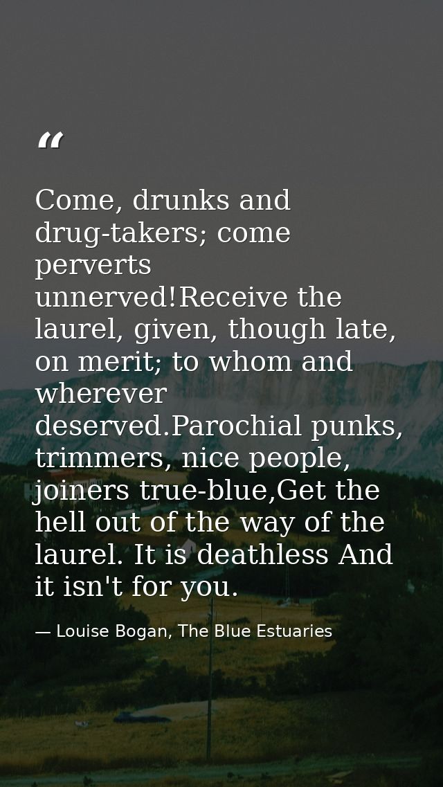 Come, drunks and drug-takers; come perverts unnerved!Receive the laurel, given, though late, on merit; to whom and where — Louise Bogan, The Blue Estuaries