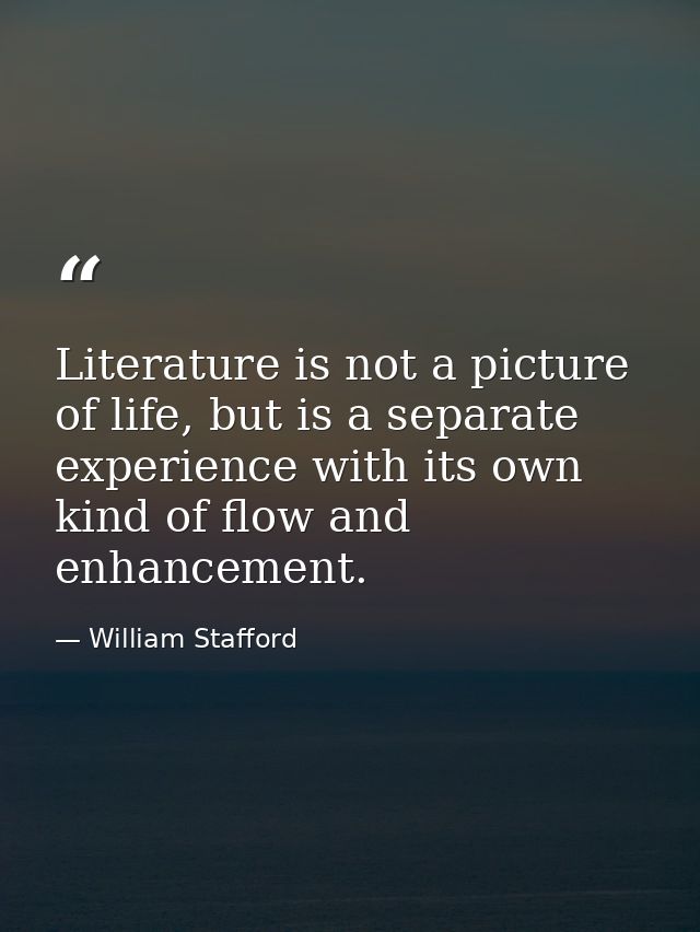 Literature is not a picture of life, but is a separate experience with its own kind of flow and enhancement. — William Stafford