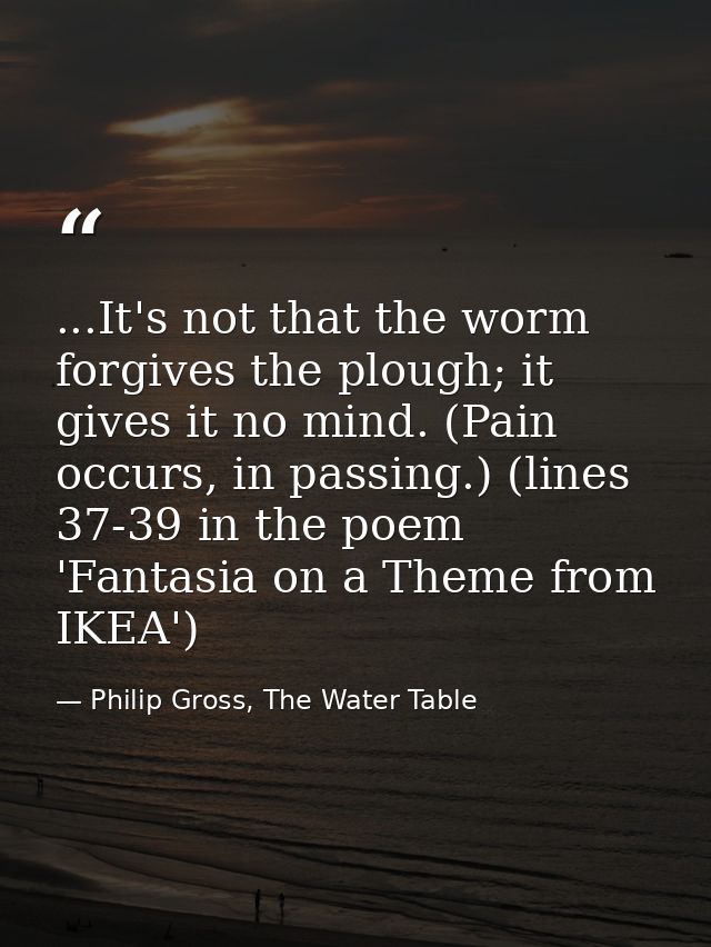 ...It's not that the worm forgives the plough; it gives it no mind. (Pain occurs, in passing.) (lines 37-39 in the poem  — Philip Gross, The Water Table